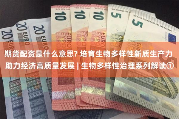 期货配资是什么意思? 培育生物多样性新质生产力 助力经济高质量发展 | 生物多样性治理系列解读①