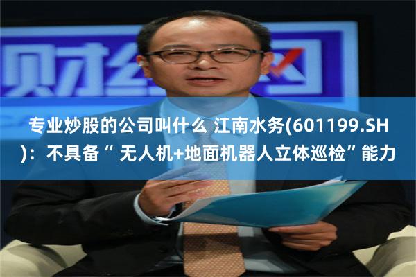 专业炒股的公司叫什么 江南水务(601199.SH)：不具备“ 无人机+地面机器人立体巡检”能力