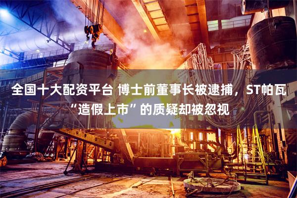 全国十大配资平台 博士前董事长被逮捕，ST帕瓦“造假上市”的质疑却被忽视