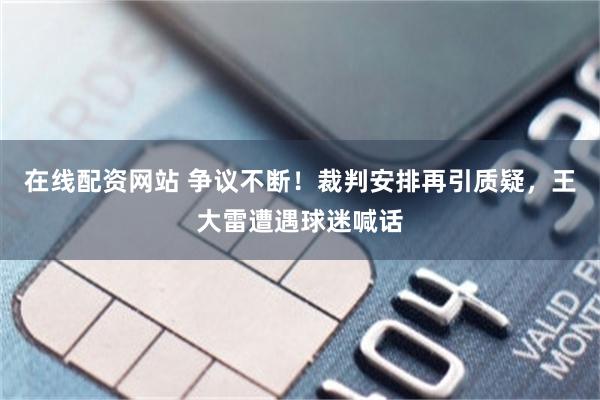 在线配资网站 争议不断！裁判安排再引质疑，王大雷遭遇球迷喊话