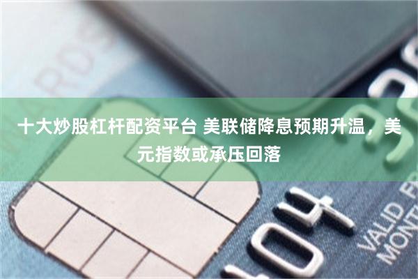 十大炒股杠杆配资平台 美联储降息预期升温，美元指数或承压回落