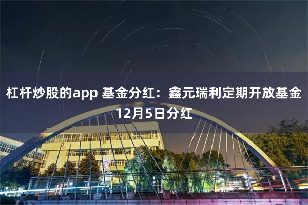 杠杆炒股的app 基金分红：鑫元瑞利定期开放基金12月5日分红