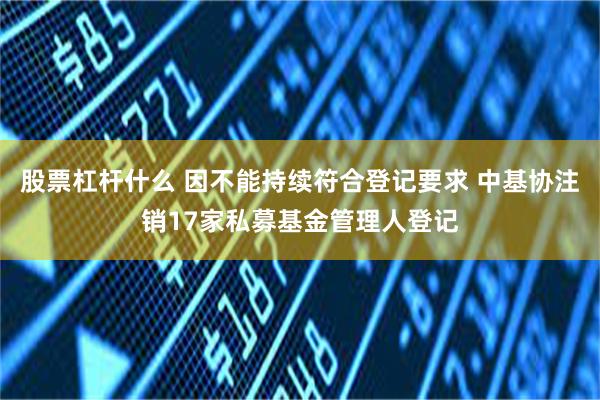 股票杠杆什么 因不能持续符合登记要求 中基协注销17家私募基金管理人登记